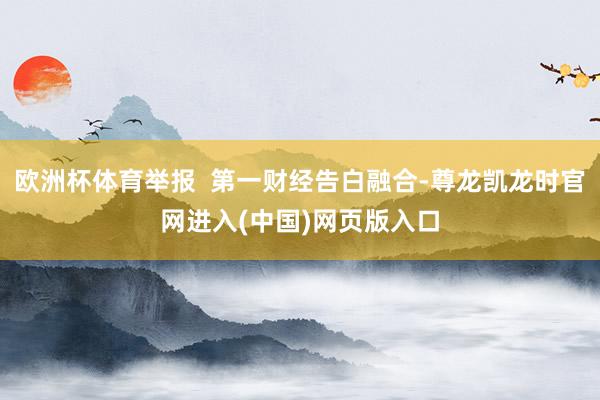 欧洲杯体育举报  第一财经告白融合-尊龙凯龙时官网进入(中国)网页版入口