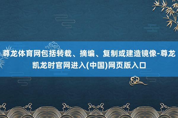 尊龙体育网包括转载、摘编、复制或建造镜像-尊龙凯龙时官网进入(中国)网页版入口