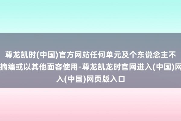 尊龙凯时(中国)官方网站任何单元及个东说念主不得转载、摘编或以其他面容使用-尊龙凯龙时官网进入(中国)网页版入口