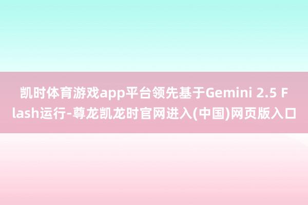 凯时体育游戏app平台领先基于Gemini 2.5 Flash运行-尊龙凯龙时官网进入(中国)网页版入口