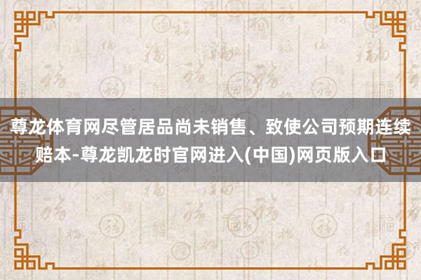 尊龙体育网尽管居品尚未销售、致使公司预期连续赔本-尊龙凯龙时官网进入(中国)网页版入口