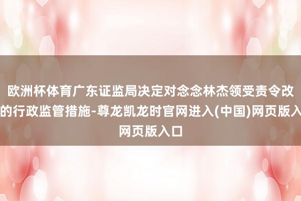 欧洲杯体育广东证监局决定对念念林杰领受责令改正的行政监管措施-尊龙凯龙时官网进入(中国)网页版入口