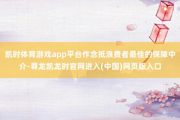 凯时体育游戏app平台作念抵浪费者最佳的保障中介-尊龙凯龙时官网进入(中国)网页版入口