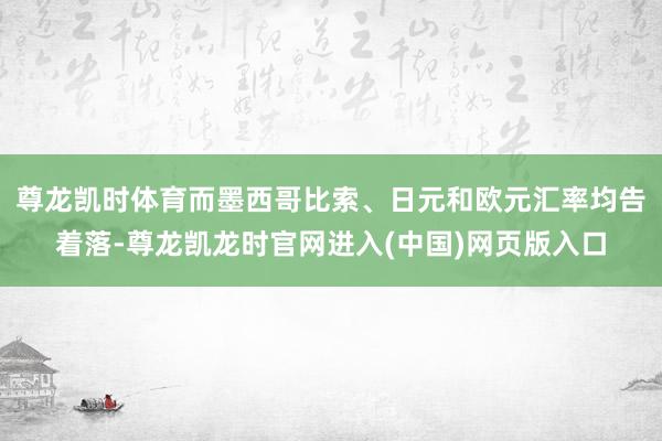 尊龙凯时体育而墨西哥比索、日元和欧元汇率均告着落-尊龙凯龙时官网进入(中国)网页版入口