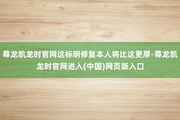 尊龙凯龙时官网这标明修复本人将比这更厚-尊龙凯龙时官网进入(中国)网页版入口