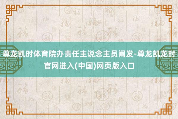 尊龙凯时体育院办责任主说念主员阐发-尊龙凯龙时官网进入(中国)网页版入口