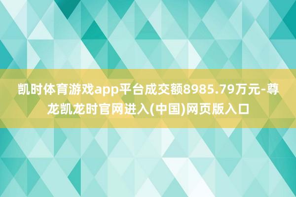凯时体育游戏app平台成交额8985.79万元-尊龙凯龙时官网进入(中国)网页版入口