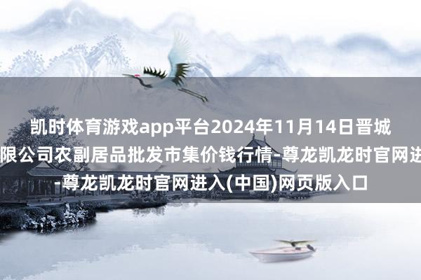 凯时体育游戏app平台2024年11月14日晋城市绿盛农工商实业有限公司农副居品批发市集价钱行情-尊龙凯龙时官网进入(中国)网页版入口