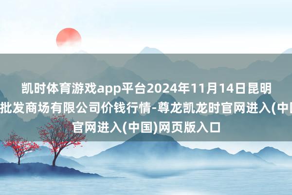 凯时体育游戏app平台2024年11月14日昆明市王旗营蔬菜批发商场有限公司价钱行情-尊龙凯龙时官网进入(中国)网页版入口