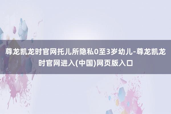 尊龙凯龙时官网托儿所隐私0至3岁幼儿-尊龙凯龙时官网进入(中国)网页版入口
