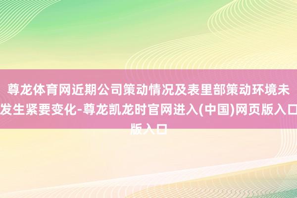 尊龙体育网近期公司策动情况及表里部策动环境未发生紧要变化-尊龙凯龙时官网进入(中国)网页版入口