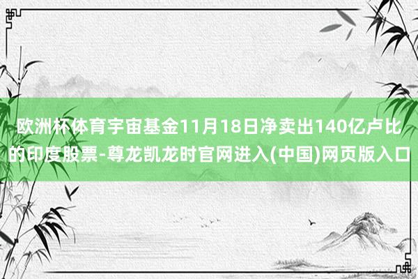 欧洲杯体育宇宙基金11月18日净卖出140亿卢比的印度股票-尊龙凯龙时官网进入(中国)网页版入口