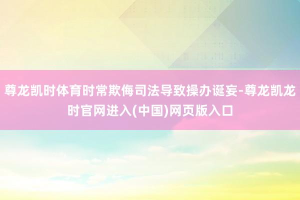 尊龙凯时体育时常欺侮司法导致操办诞妄-尊龙凯龙时官网进入(中国)网页版入口