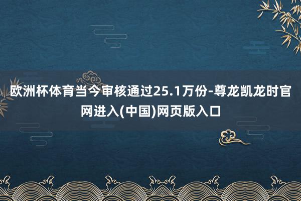 欧洲杯体育当今审核通过25.1万份-尊龙凯龙时官网进入(中国)网页版入口
