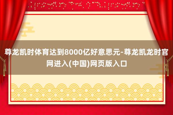 尊龙凯时体育达到8000亿好意思元-尊龙凯龙时官网进入(中国)网页版入口