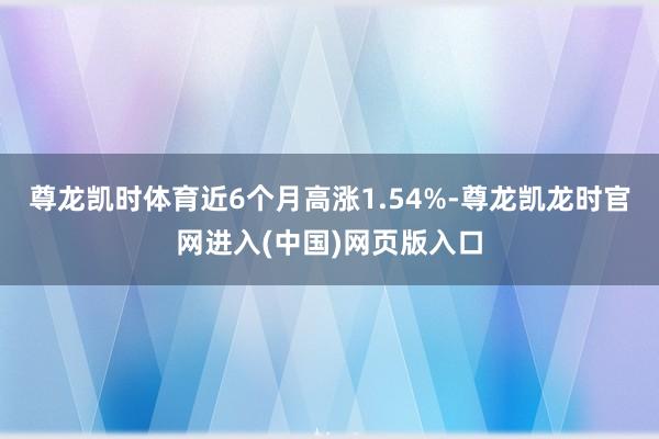 尊龙凯时体育近6个月高涨1.54%-尊龙凯龙时官网进入(中国)网页版入口