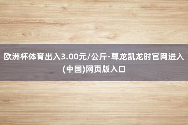 欧洲杯体育出入3.00元/公斤-尊龙凯龙时官网进入(中国)网页版入口