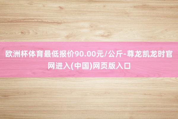 欧洲杯体育最低报价90.00元/公斤-尊龙凯龙时官网进入(中国)网页版入口