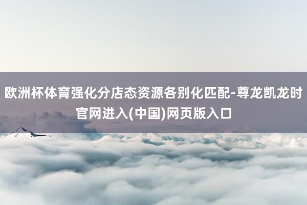 欧洲杯体育强化分店态资源各别化匹配-尊龙凯龙时官网进入(中国)网页版入口
