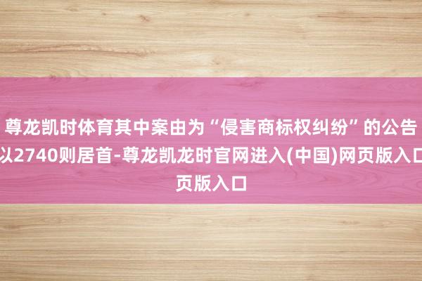 尊龙凯时体育其中案由为“侵害商标权纠纷”的公告以2740则居首-尊龙凯龙时官网进入(中国)网页版入口