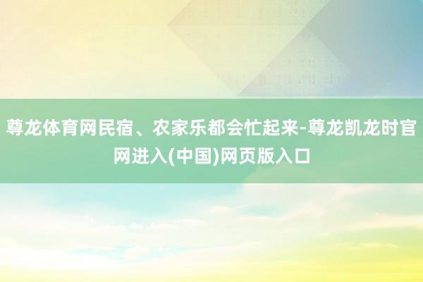 尊龙体育网民宿、农家乐都会忙起来-尊龙凯龙时官网进入(中国)网页版入口