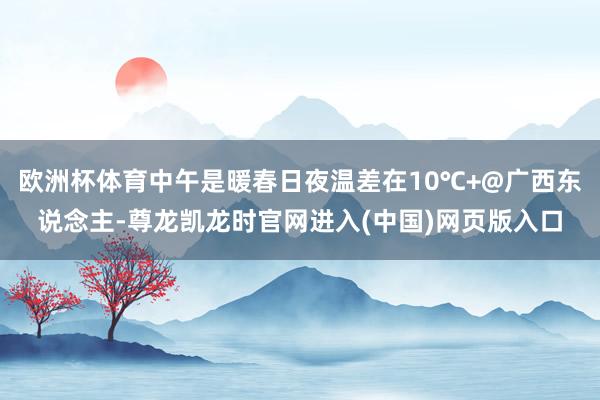 欧洲杯体育中午是暖春日夜温差在10℃+@广西东说念主-尊龙凯龙时官网进入(中国)网页版入口