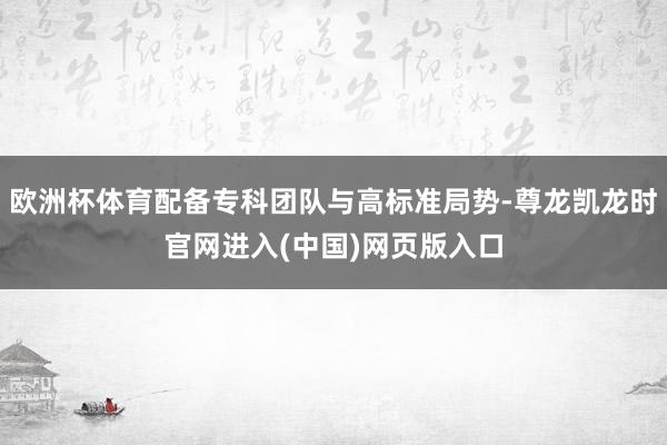 欧洲杯体育配备专科团队与高标准局势-尊龙凯龙时官网进入(中国)网页版入口
