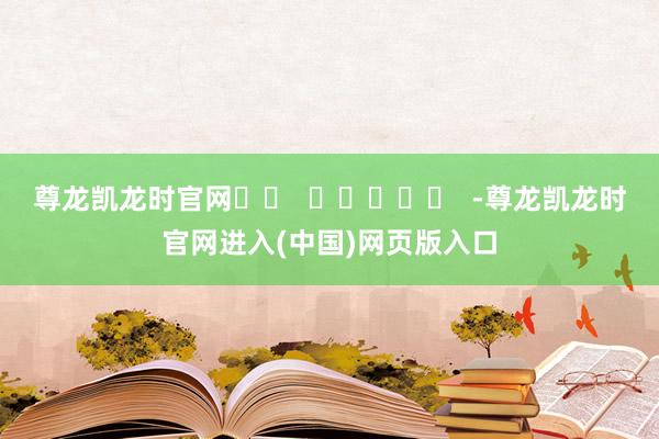 尊龙凯龙时官网		  					  -尊龙凯龙时官网进入(中国)网页版入口