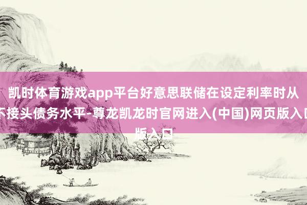 凯时体育游戏app平台好意思联储在设定利率时从不接头债务水平-尊龙凯龙时官网进入(中国)网页版入口