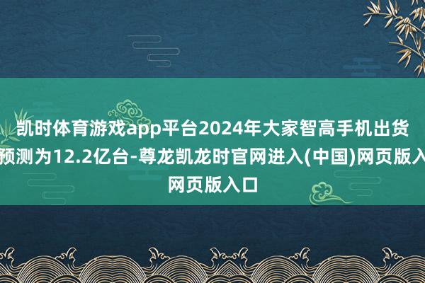 凯时体育游戏app平台2024年大家智高手机出货量预测为12.2亿台-尊龙凯龙时官网进入(中国)网页版入口
