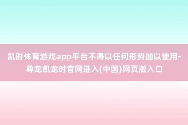 凯时体育游戏app平台不得以任何形势加以使用-尊龙凯龙时官网进入(中国)网页版入口