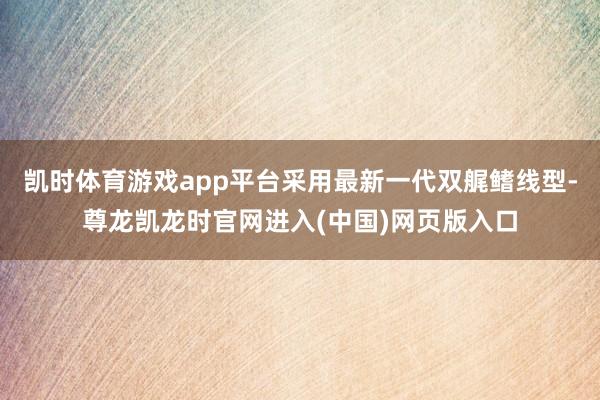 凯时体育游戏app平台采用最新一代双艉鳍线型-尊龙凯龙时官网进入(中国)网页版入口