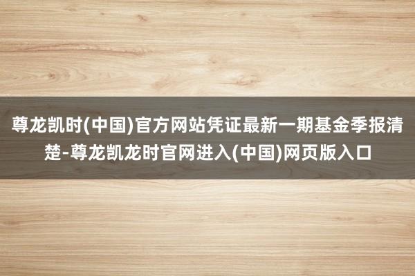 尊龙凯时(中国)官方网站凭证最新一期基金季报清楚-尊龙凯龙时官网进入(中国)网页版入口