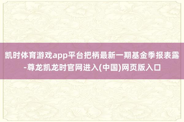 凯时体育游戏app平台把柄最新一期基金季报表露-尊龙凯龙时官网进入(中国)网页版入口