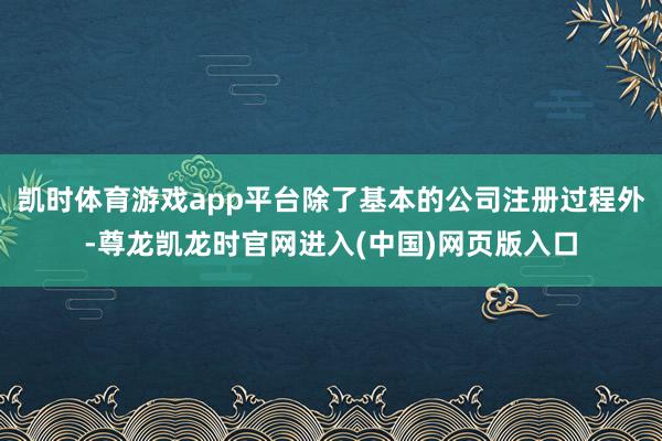 凯时体育游戏app平台除了基本的公司注册过程外-尊龙凯龙时官网进入(中国)网页版入口