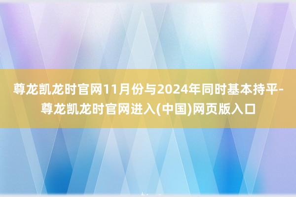 尊龙凯龙时官网11月份与2024年同时基本持平-尊龙凯龙时官网进入(中国)网页版入口