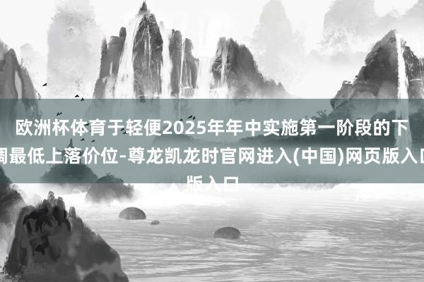 欧洲杯体育于轻便2025年年中实施第一阶段的下调最低上落价位-尊龙凯龙时官网进入(中国)网页版入口