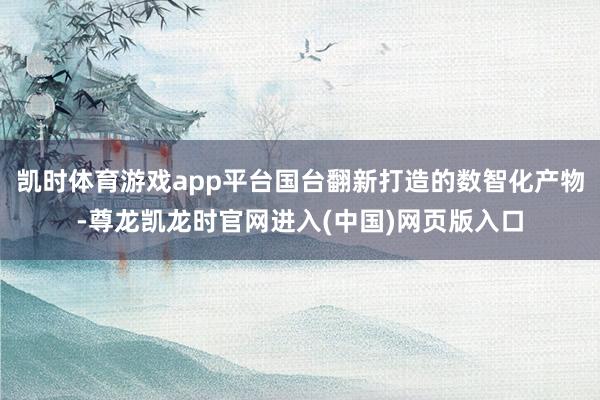 凯时体育游戏app平台国台翻新打造的数智化产物-尊龙凯龙时官网进入(中国)网页版入口