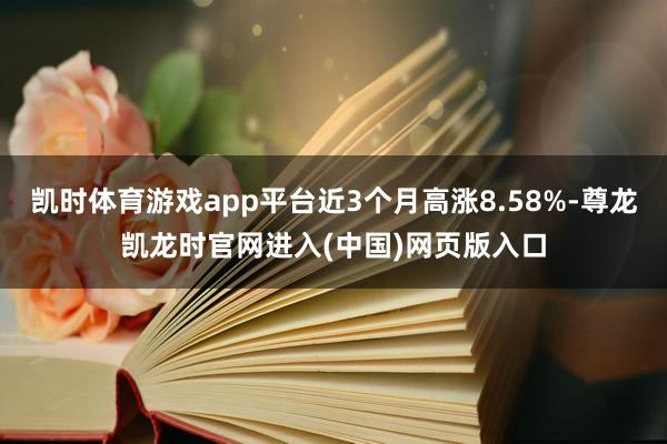 凯时体育游戏app平台近3个月高涨8.58%-尊龙凯龙时官网进入(中国)网页版入口
