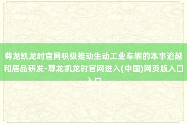 尊龙凯龙时官网积极推动生动工业车辆的本事逾越和居品研发-尊龙凯龙时官网进入(中国)网页版入口