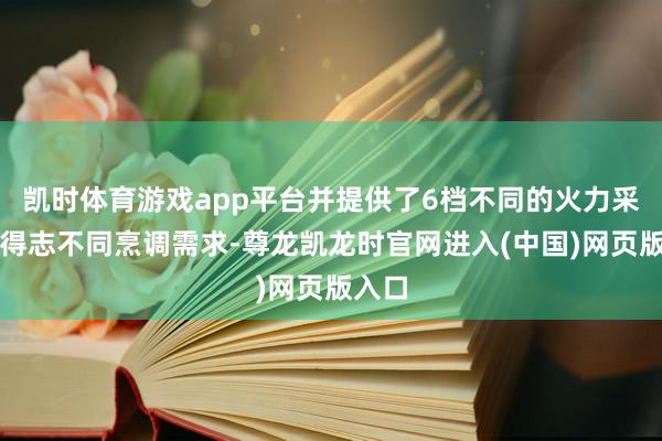 凯时体育游戏app平台并提供了6档不同的火力采用以得志不同烹调需求-尊龙凯龙时官网进入(中国)网页版入口