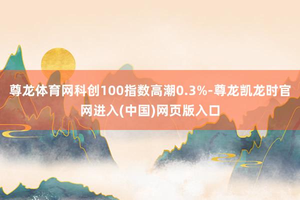 尊龙体育网科创100指数高潮0.3%-尊龙凯龙时官网进入(中国)网页版入口