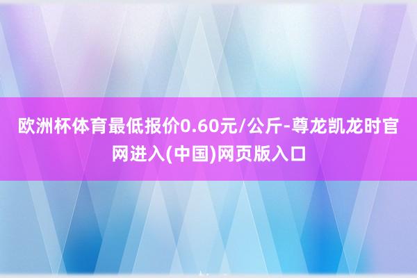 欧洲杯体育最低报价0.60元/公斤-尊龙凯龙时官网进入(中国)网页版入口