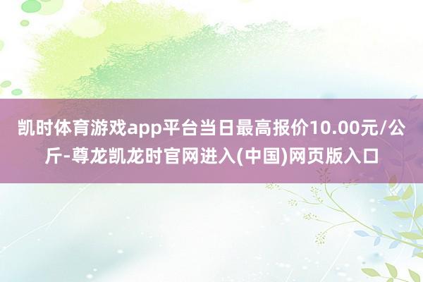 凯时体育游戏app平台当日最高报价10.00元/公斤-尊龙凯龙时官网进入(中国)网页版入口