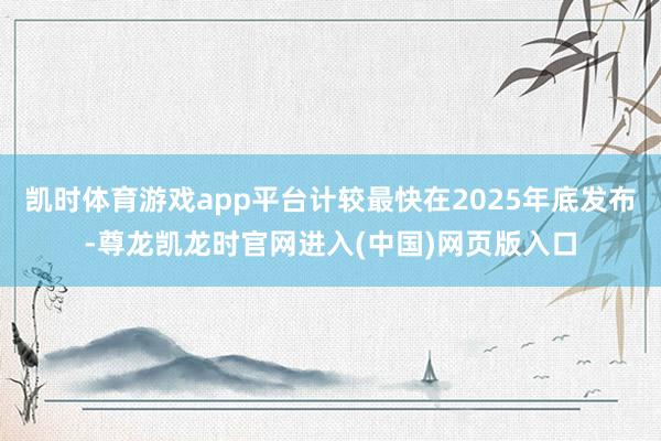 凯时体育游戏app平台计较最快在2025年底发布-尊龙凯龙时官网进入(中国)网页版入口