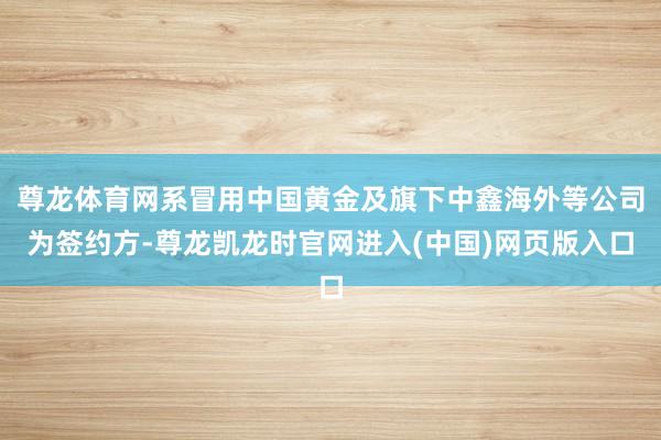 尊龙体育网系冒用中国黄金及旗下中鑫海外等公司为签约方-尊龙凯龙时官网进入(中国)网页版入口