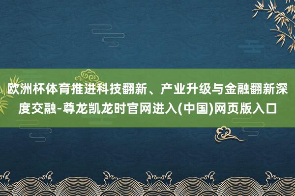 欧洲杯体育推进科技翻新、产业升级与金融翻新深度交融-尊龙凯龙时官网进入(中国)网页版入口