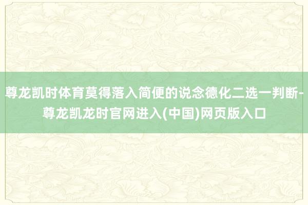 尊龙凯时体育莫得落入简便的说念德化二选一判断-尊龙凯龙时官网进入(中国)网页版入口