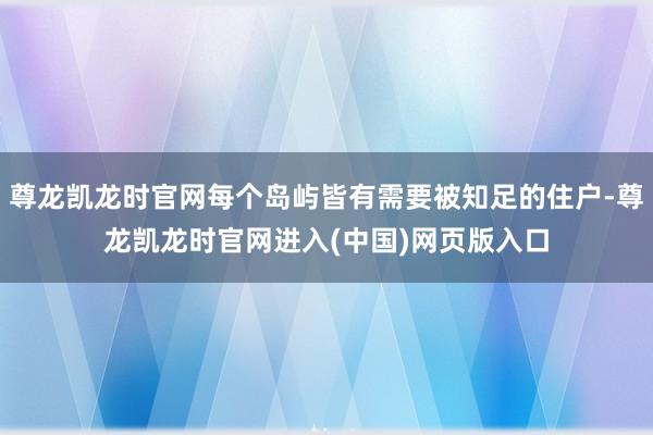 尊龙凯龙时官网每个岛屿皆有需要被知足的住户-尊龙凯龙时官网进入(中国)网页版入口