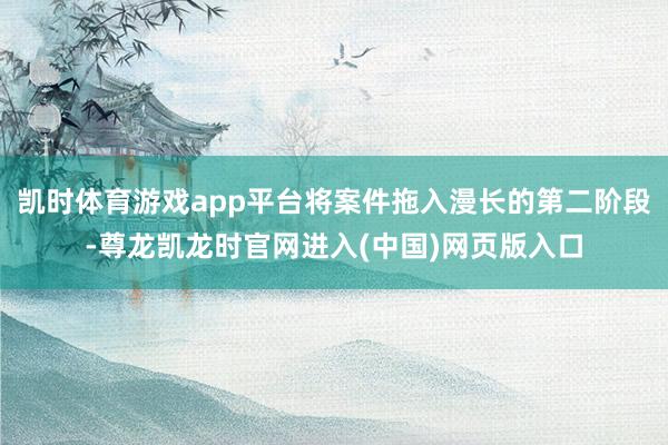凯时体育游戏app平台将案件拖入漫长的第二阶段-尊龙凯龙时官网进入(中国)网页版入口